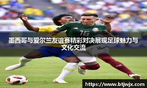 墨西哥与爱尔兰友谊赛精彩对决展现足球魅力与文化交流